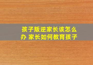 孩子叛逆家长该怎么办 家长如何教育孩子